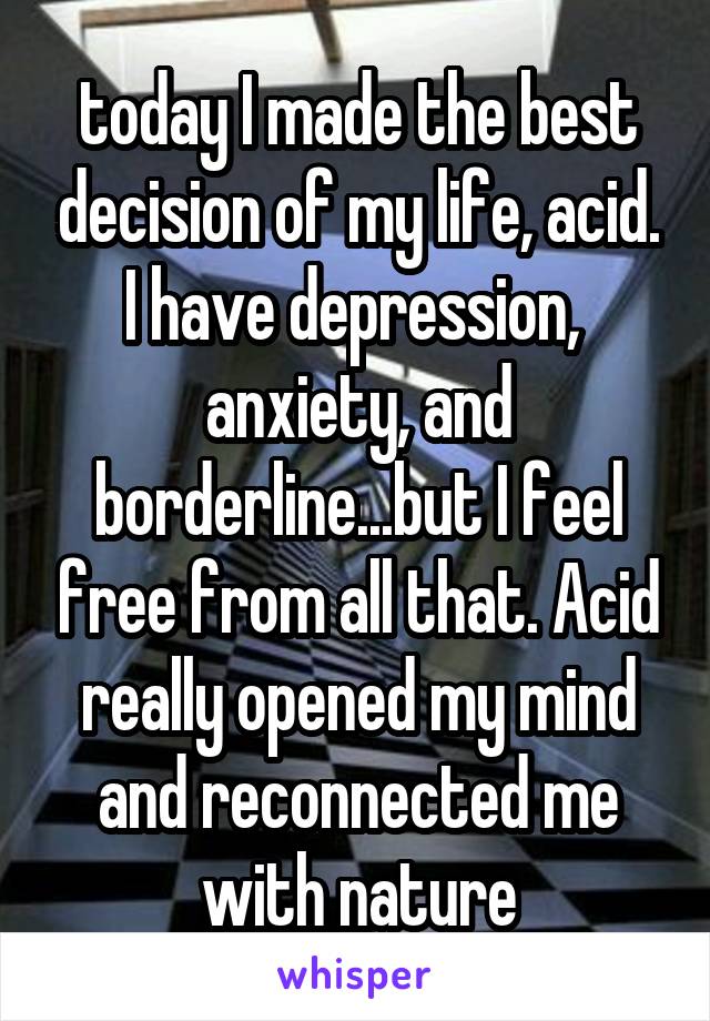 today I made the best decision of my life, acid. I have depression,  anxiety, and borderline...but I feel free from all that. Acid really opened my mind and reconnected me with nature