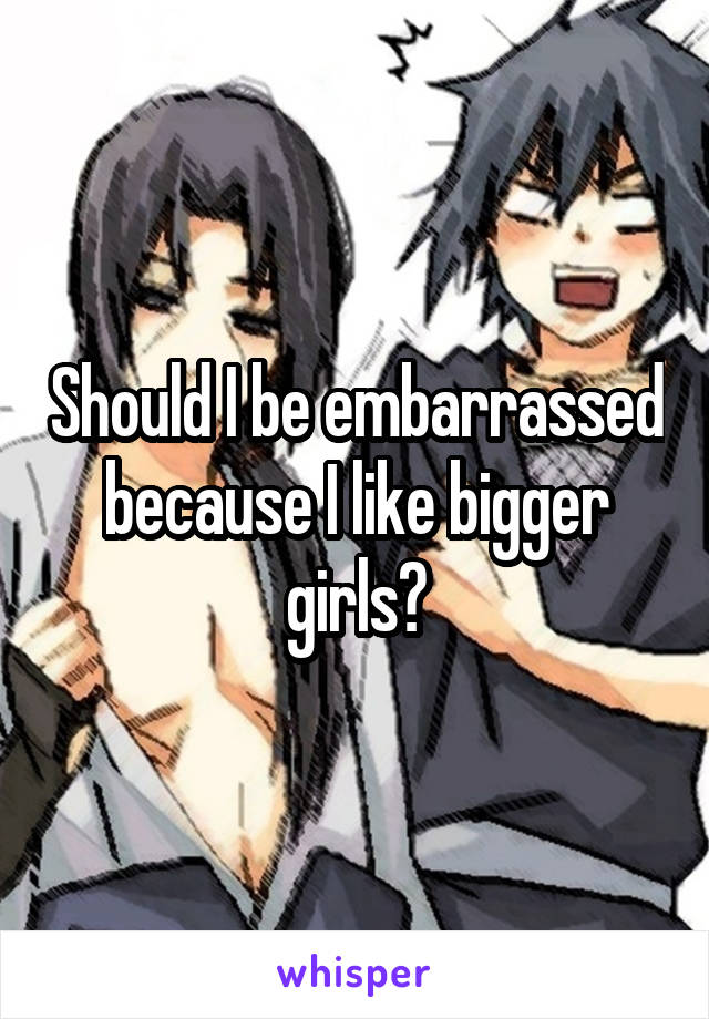 Should I be embarrassed because I like bigger girls?