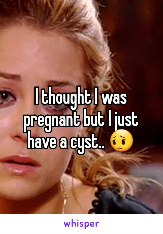 I thought I was pregnant but I just have a cyst.. 😔