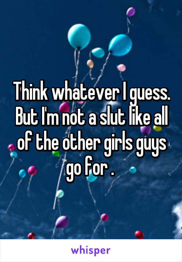 Think whatever I guess. But I'm not a slut like all of the other girls guys go for . 