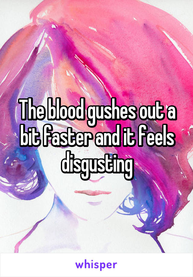 The blood gushes out a bit faster and it feels disgusting