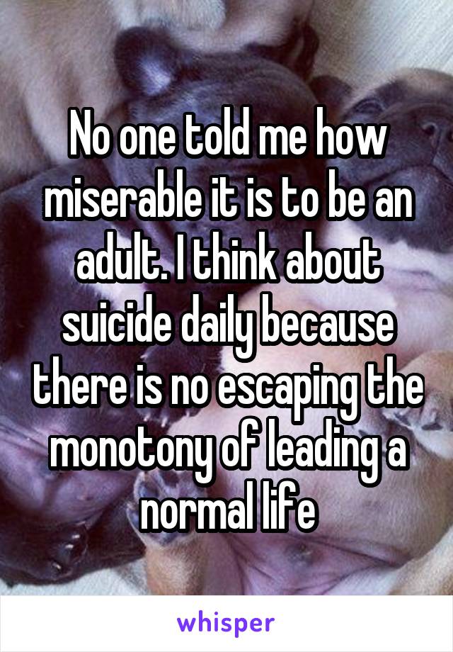 No one told me how miserable it is to be an adult. I think about suicide daily because there is no escaping the monotony of leading a normal life