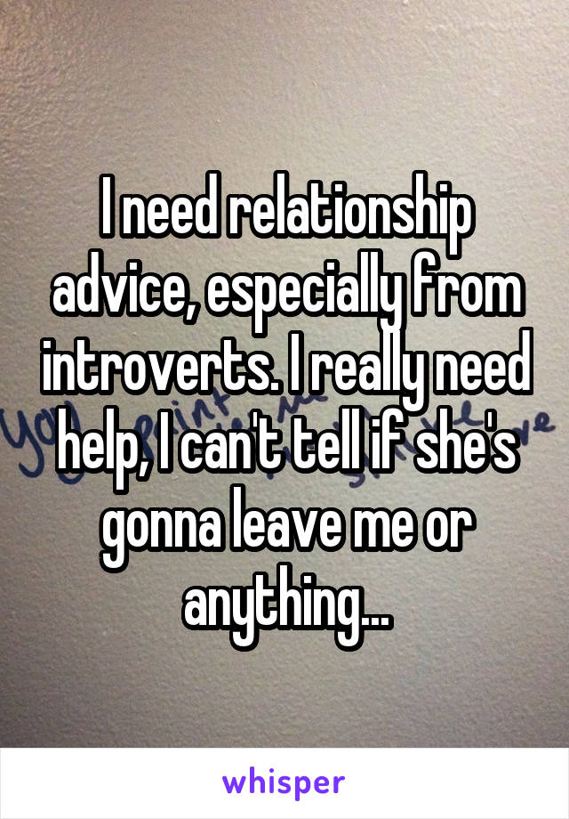 I need relationship advice, especially from introverts. I really need help, I can't tell if she's gonna leave me or anything...