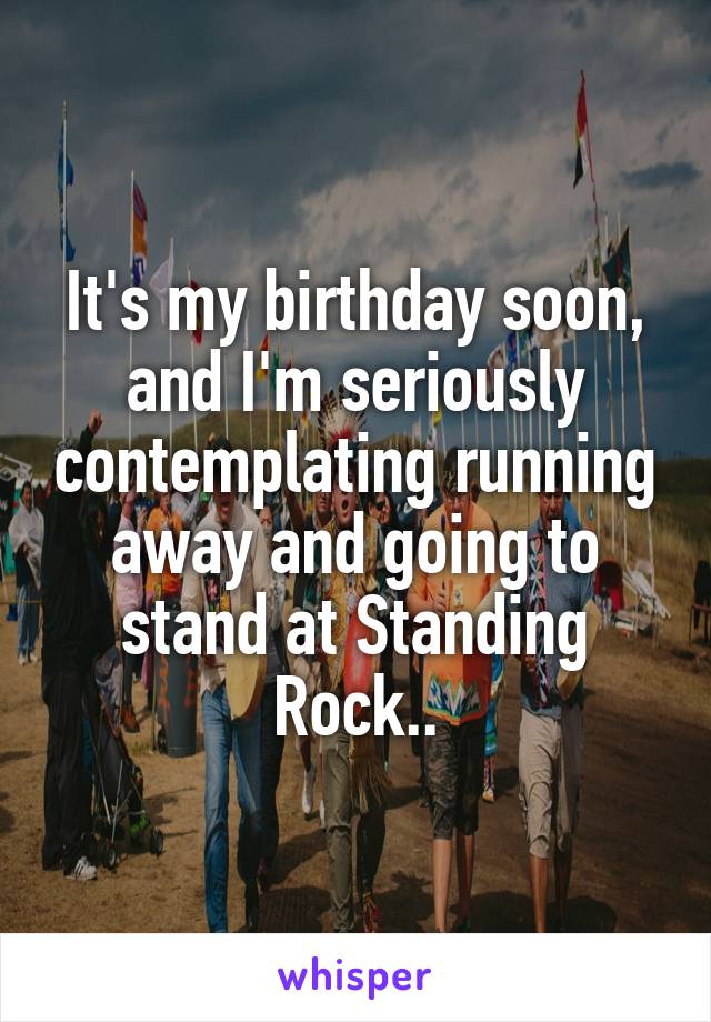 It's my birthday soon, and I'm seriously contemplating running away and going to stand at Standing Rock..