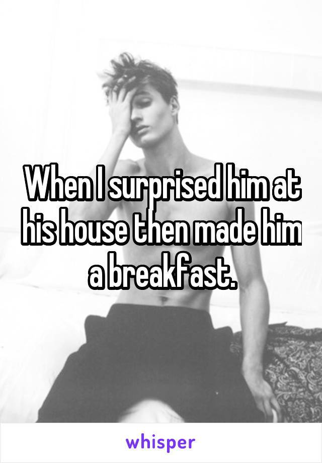 When I surprised him at his house then made him a breakfast.