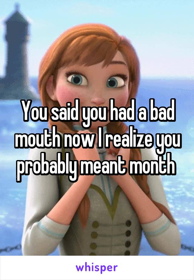 You said you had a bad mouth now I realize you probably meant month 