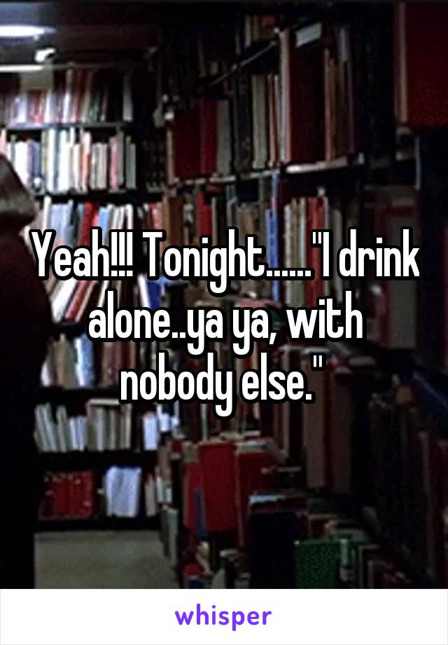 Yeah!!! Tonight......"I drink alone..ya ya, with nobody else." 