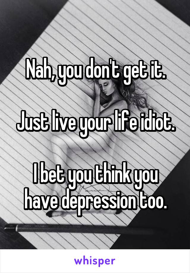 Nah, you don't get it.

Just live your life idiot.

I bet you think you have depression too.