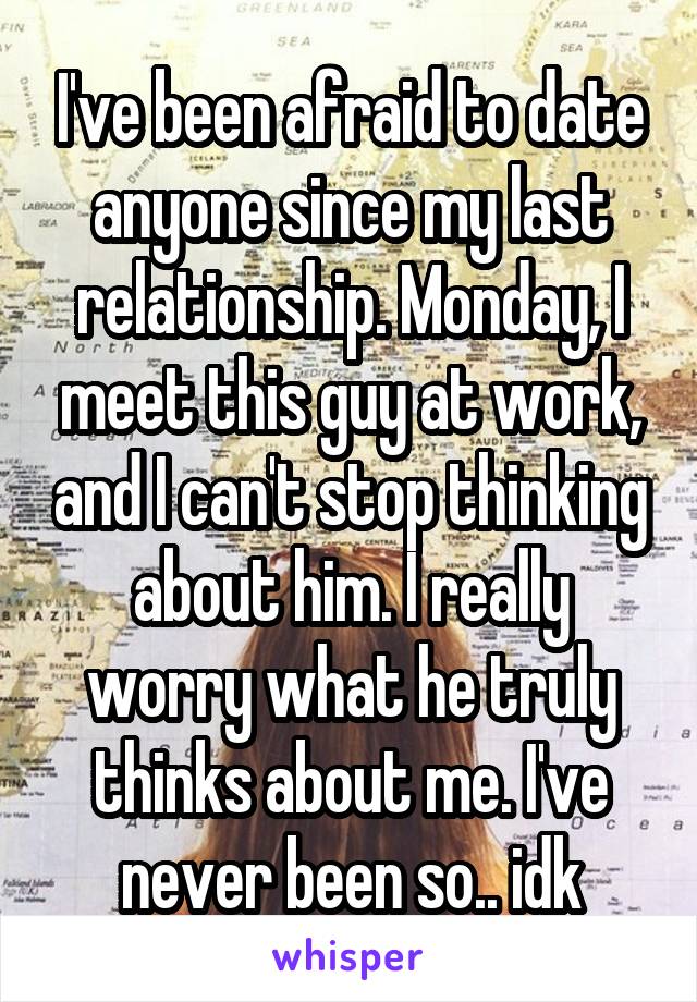 I've been afraid to date anyone since my last relationship. Monday, I meet this guy at work, and I can't stop thinking about him. I really worry what he truly thinks about me. I've never been so.. idk