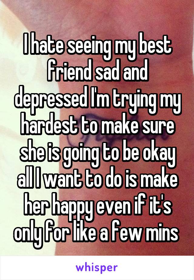 I hate seeing my best friend sad and depressed I'm trying my hardest to make sure she is going to be okay all I want to do is make her happy even if it's only for like a few mins 