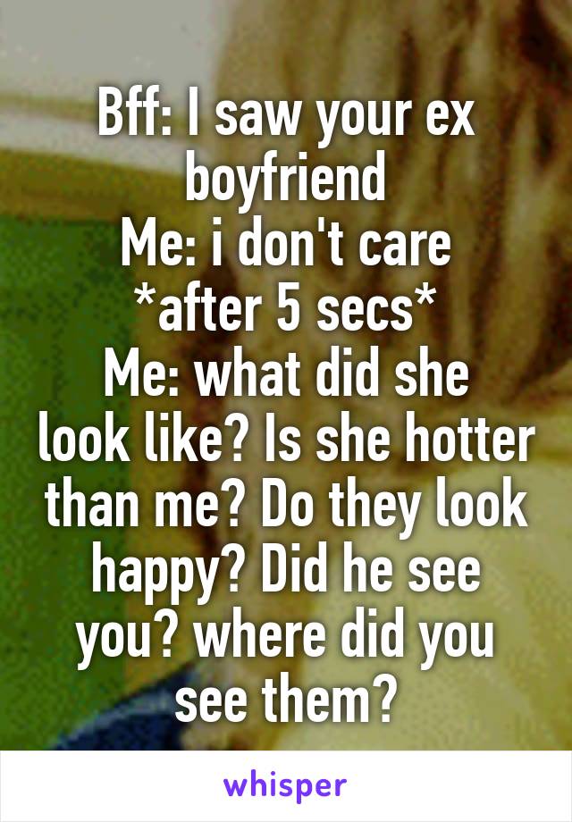 Bff: I saw your ex boyfriend
Me: i don't care
*after 5 secs*
Me: what did she look like? Is she hotter than me? Do they look happy? Did he see you? where did you see them?