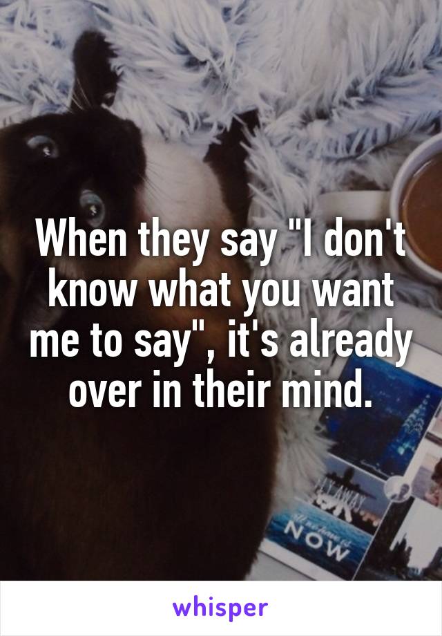 When they say "I don't know what you want me to say", it's already over in their mind.