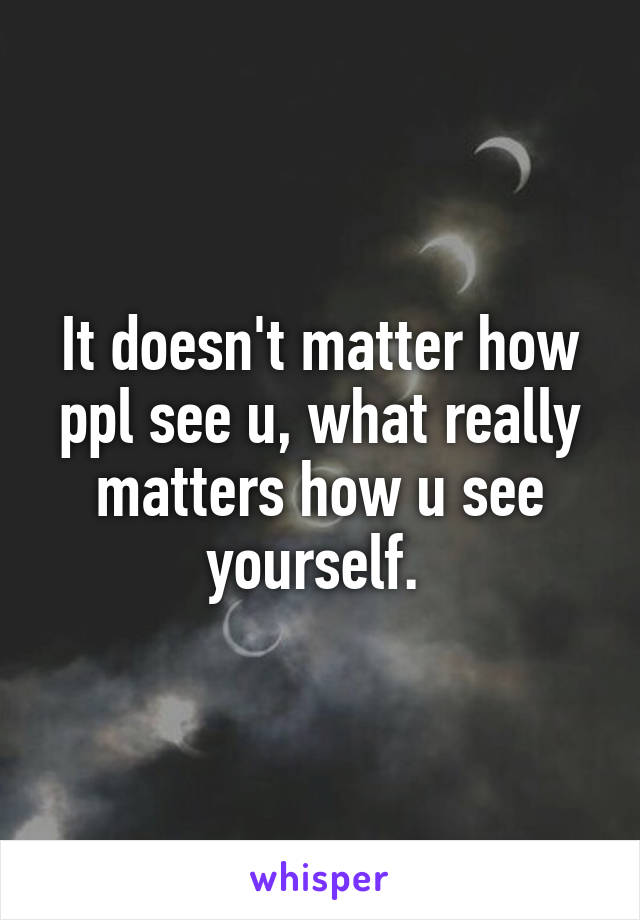 It doesn't matter how ppl see u, what really matters how u see yourself. 