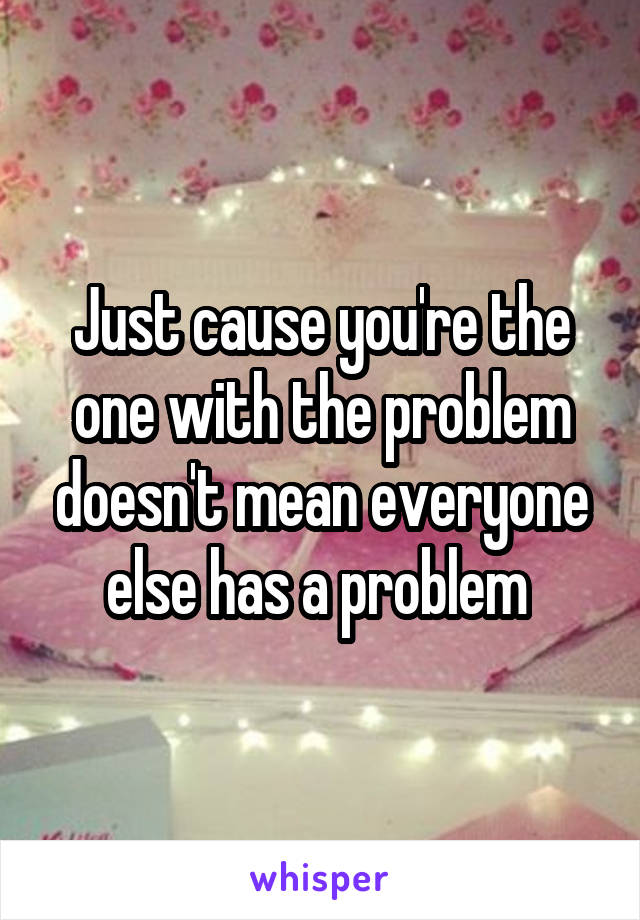 Just cause you're the one with the problem doesn't mean everyone else has a problem 