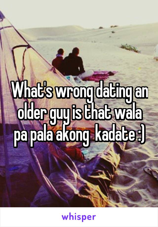 What's wrong dating an older guy is that wala pa pala akong  kadate :)