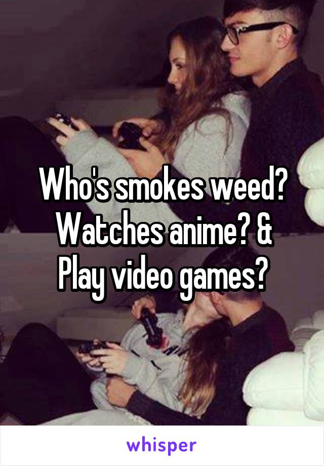 Who's smokes weed? Watches anime? &
Play video games?