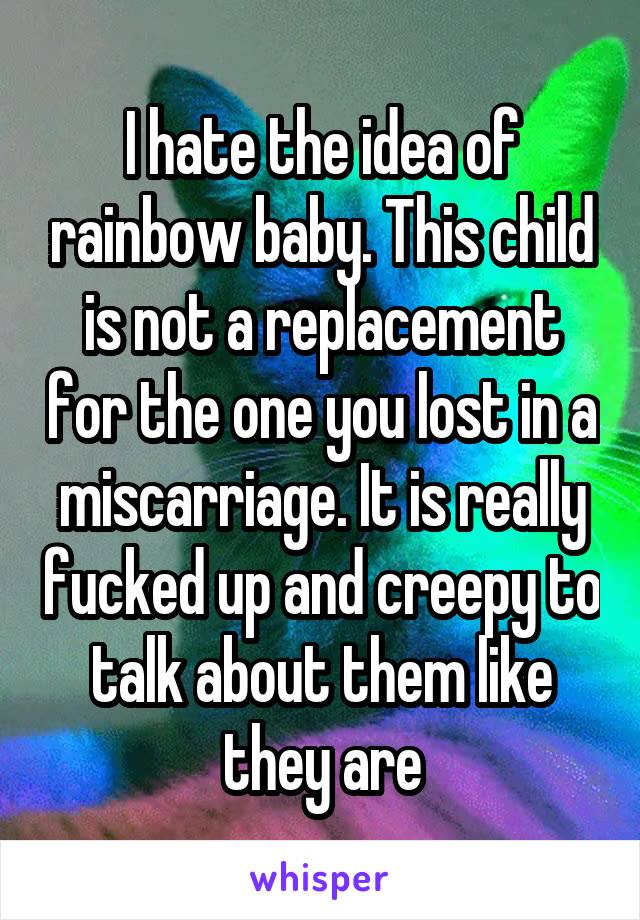 I hate the idea of rainbow baby. This child is not a replacement for the one you lost in a miscarriage. It is really fucked up and creepy to talk about them like they are