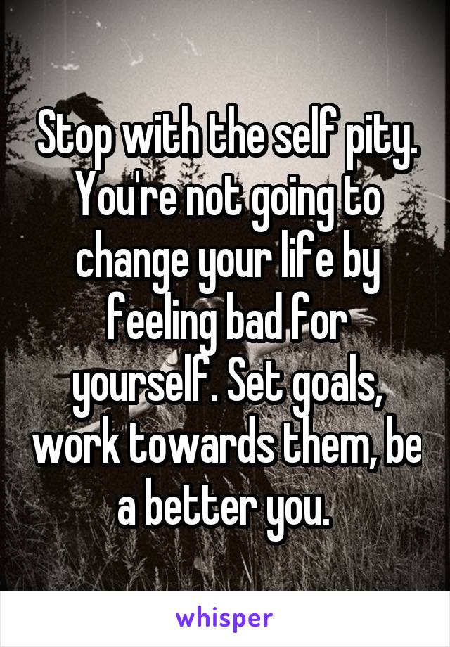 Stop with the self pity. You're not going to change your life by feeling bad for yourself. Set goals, work towards them, be a better you. 