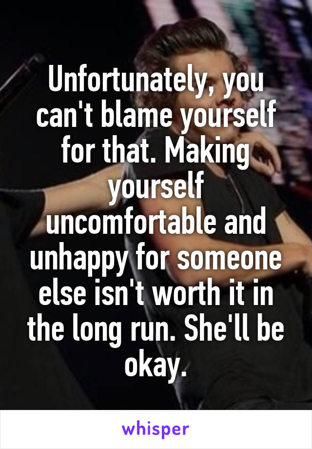 Unfortunately, you can't blame yourself for that. Making yourself uncomfortable and unhappy for someone else isn't worth it in the long run. She'll be okay.