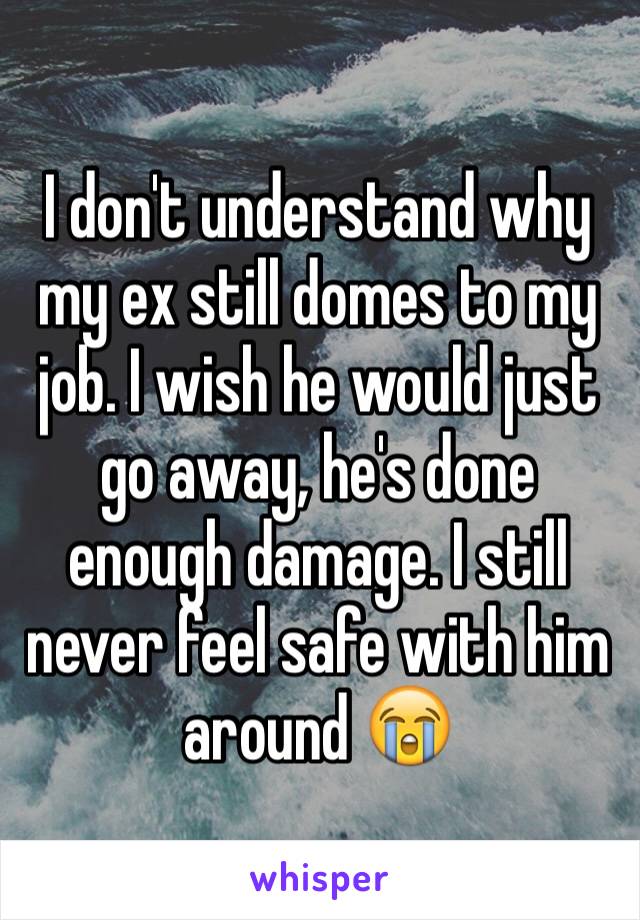 I don't understand why my ex still domes to my job. I wish he would just go away, he's done enough damage. I still never feel safe with him around 😭