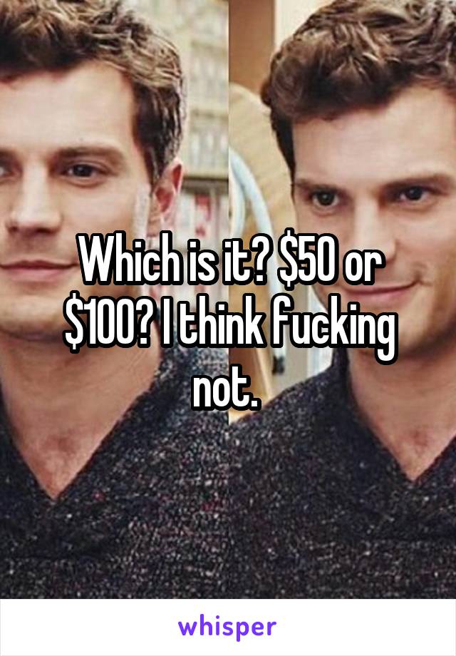 Which is it? $50 or $100? I think fucking not. 