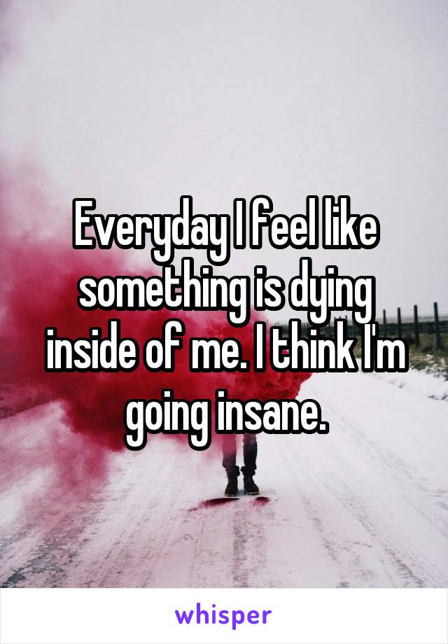 Everyday I feel like something is dying inside of me. I think I'm going insane.