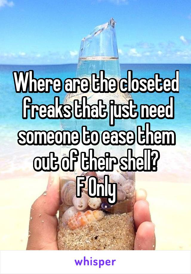 Where are the closeted  freaks that just need someone to ease them out of their shell?
F Only