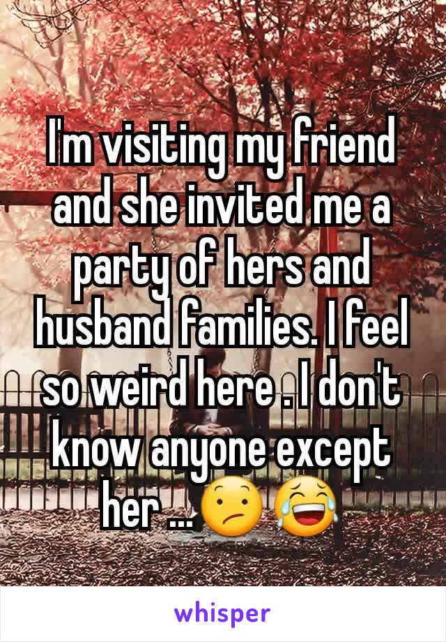 I'm visiting my friend and she invited me a party of hers and husband families. I feel so weird here . I don't know anyone except her ...😕😂