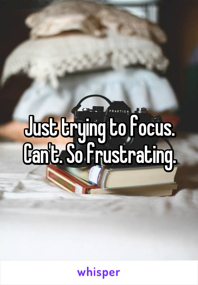 Just trying to focus. Can't. So frustrating.