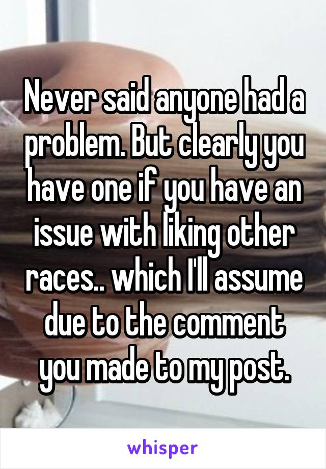 Never said anyone had a problem. But clearly you have one if you have an issue with liking other races.. which I'll assume due to the comment you made to my post.