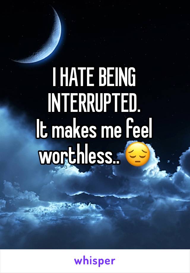 I HATE BEING INTERRUPTED. 
It makes me feel worthless.. 😔