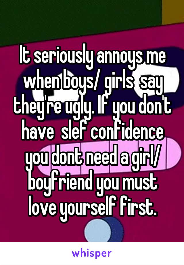 It seriously annoys me when boys/ girls  say they're ugly. If you don't have  slef confidence you dont need a girl/ boyfriend you must love yourself first.