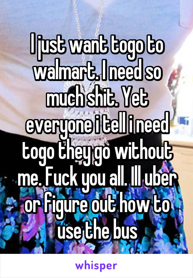 I just want togo to walmart. I need so much shit. Yet everyone i tell i need togo they go without me. Fuck you all. Ill uber or figure out how to use the bus