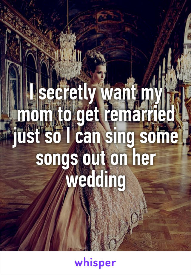 I secretly want my mom to get remarried just so I can sing some songs out on her wedding