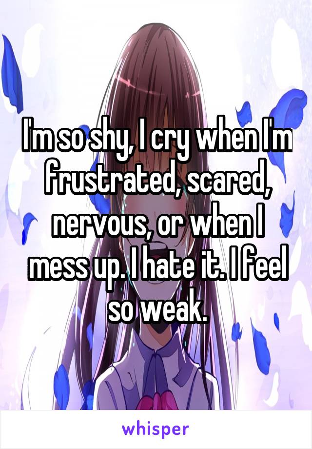 I'm so shy, I cry when I'm frustrated, scared, nervous, or when I mess up. I hate it. I feel so weak.