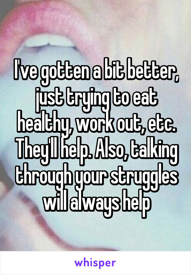 I've gotten a bit better, just trying to eat healthy, work out, etc. They'll help. Also, talking through your struggles will always help