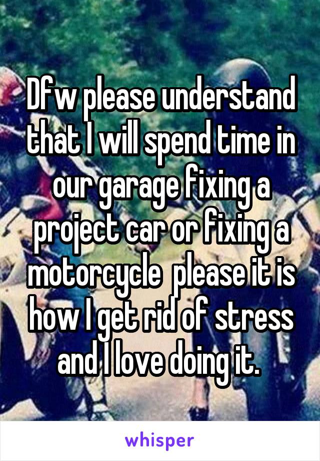 Dfw please understand that I will spend time in our garage fixing a project car or fixing a motorcycle  please it is how I get rid of stress and I love doing it. 