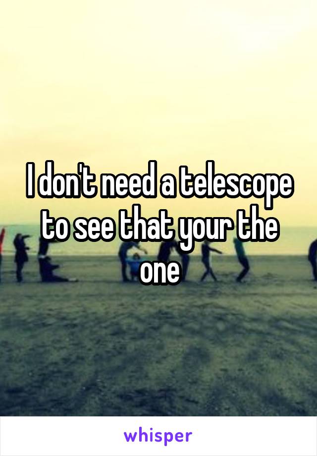 I don't need a telescope to see that your the one