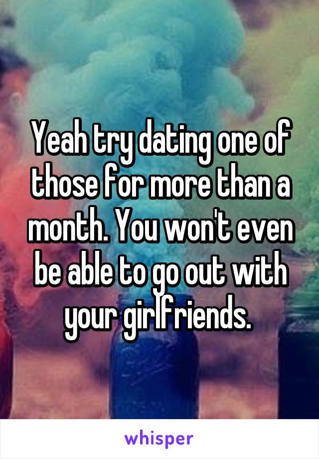 Yeah try dating one of those for more than a month. You won't even be able to go out with your girlfriends. 