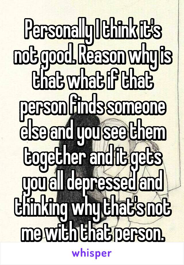 Personally I think it's not good. Reason why is that what if that person finds someone else and you see them together and it gets you all depressed and thinking why that's not me with that person.