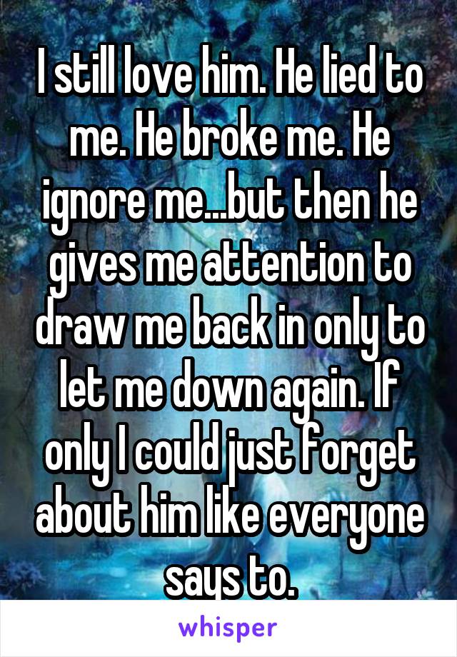 I still love him. He lied to me. He broke me. He ignore me...but then he gives me attention to draw me back in only to let me down again. If only I could just forget about him like everyone says to.