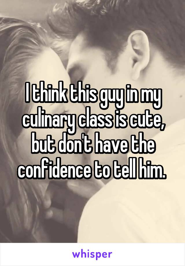 I think this guy in my culinary class is cute, but don't have the confidence to tell him. 