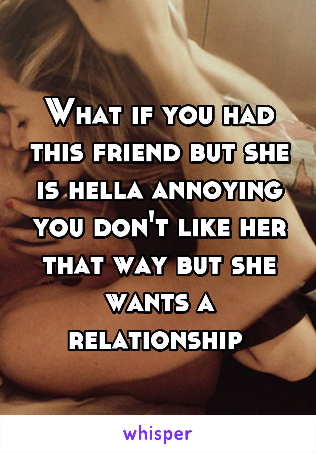 What if you had this friend but she is hella annoying you don't like her that way but she wants a relationship 