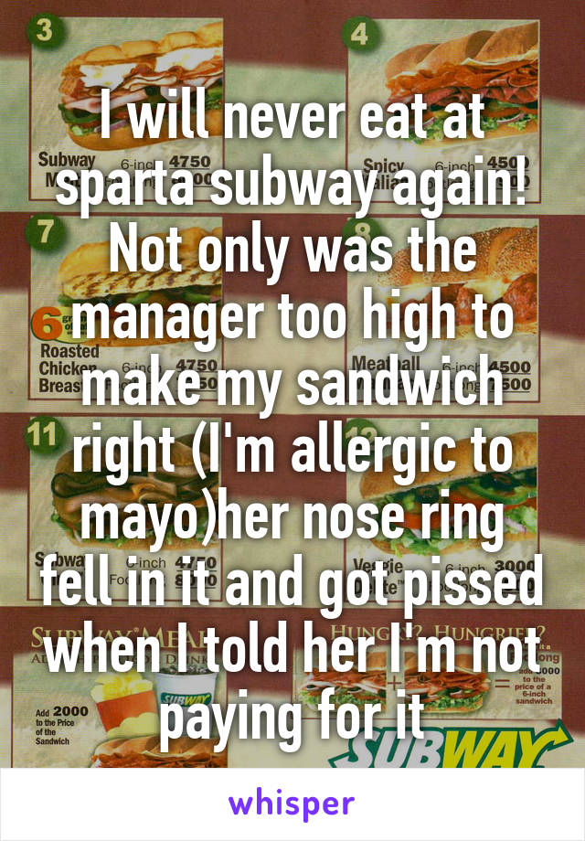 I will never eat at sparta subway again! Not only was the manager too high to make my sandwich right (I'm allergic to mayo)her nose ring fell in it and got pissed when I told her I'm not paying for it