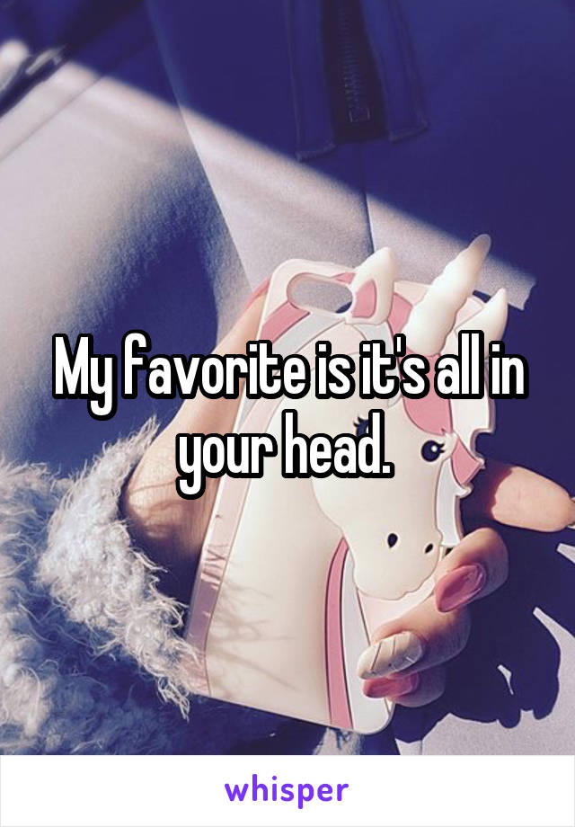 My favorite is it's all in your head. 