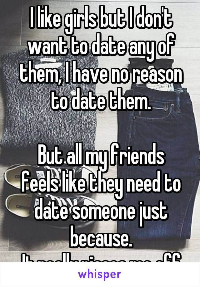 I like girls but I don't want to date any of them, I have no reason to date them.

But all my friends feels like they need to date someone just because.
It really pisses me off