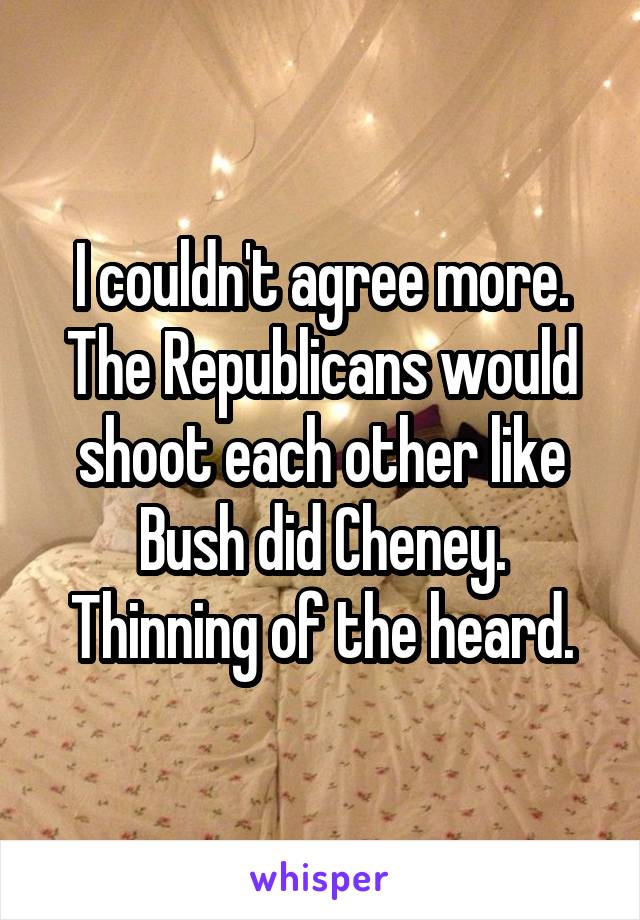 I couldn't agree more.
The Republicans would shoot each other like Bush did Cheney.
Thinning of the heard.