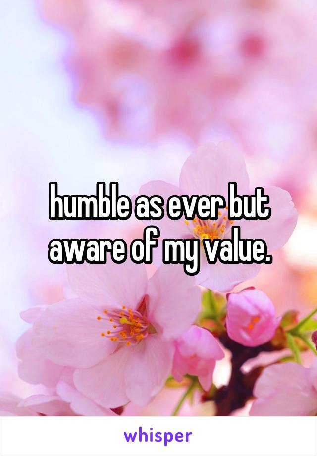 humble as ever but aware of my value.