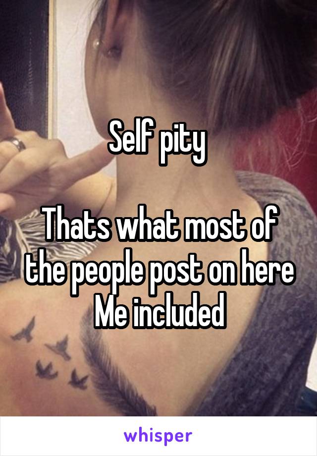 Self pity 

Thats what most of the people post on here
Me included