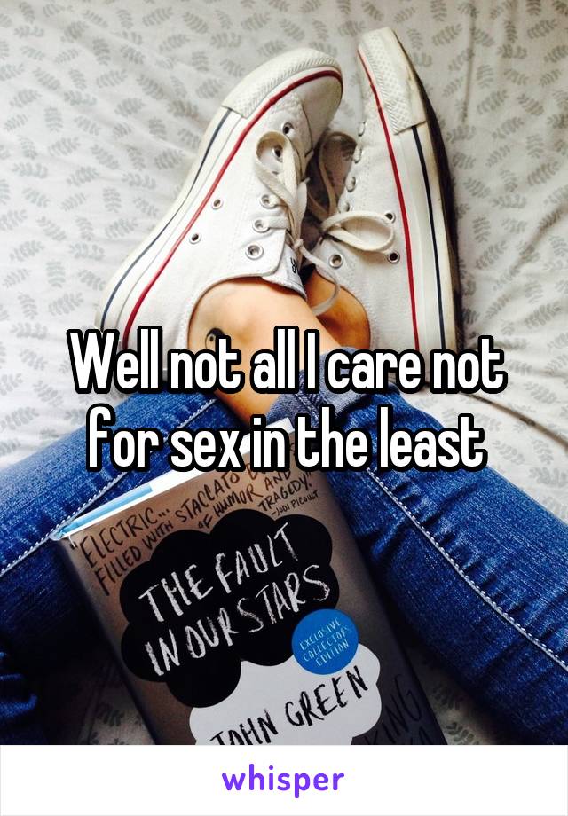 Well not all I care not for sex in the least